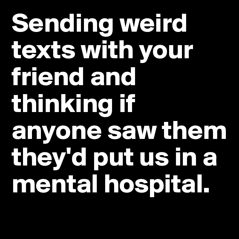 Sending weird texts with your friend and thinking if anyone saw them they'd put us in a mental hospital.
