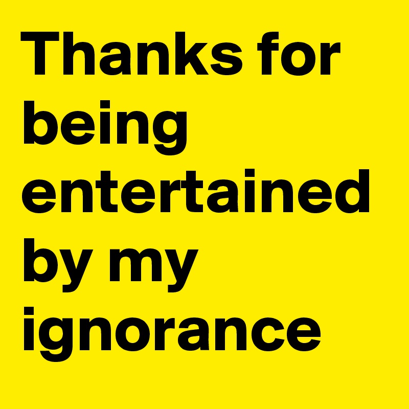 Thanks for being entertained by my ignorance