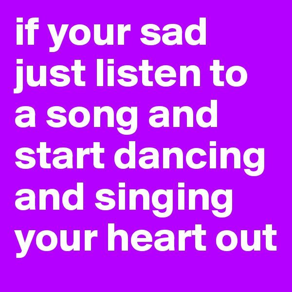 if your sad just listen to a song and start dancing and singing your heart out