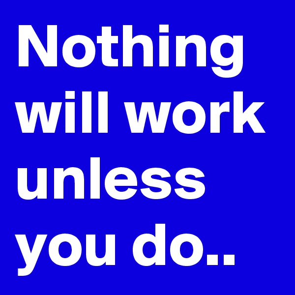 Nothing will work unless you do..