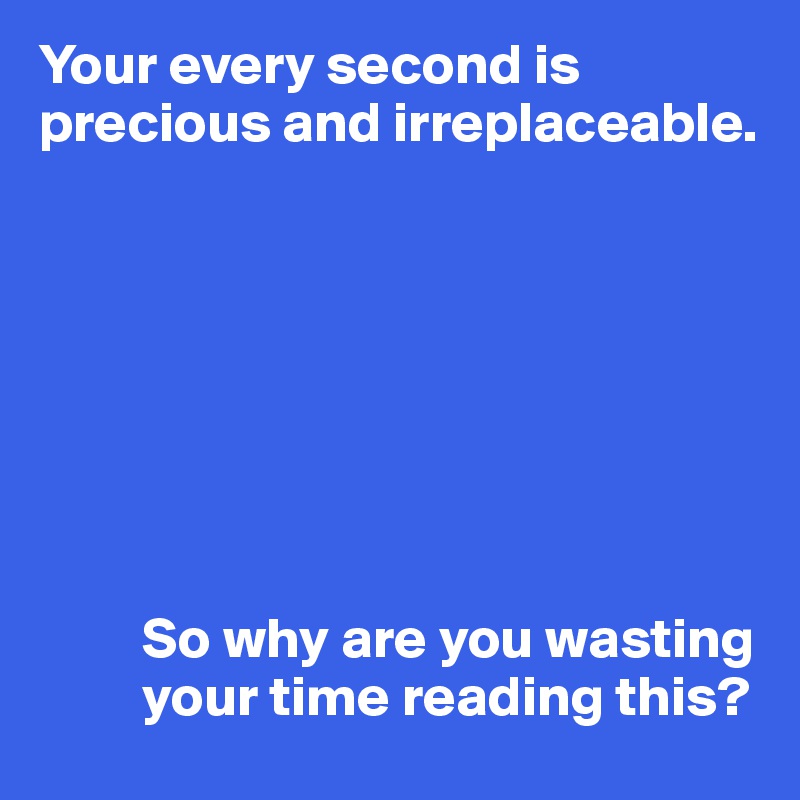 Your every second is precious and irreplaceable.








         So why are you wasting
         your time reading this?
