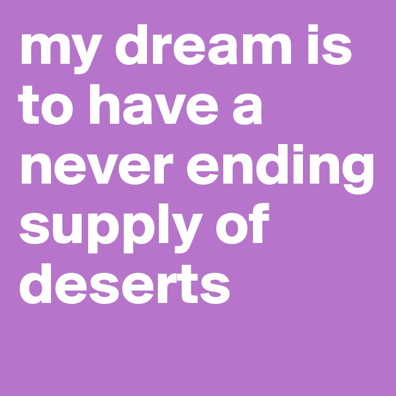 my dream is to have a never ending supply of deserts 