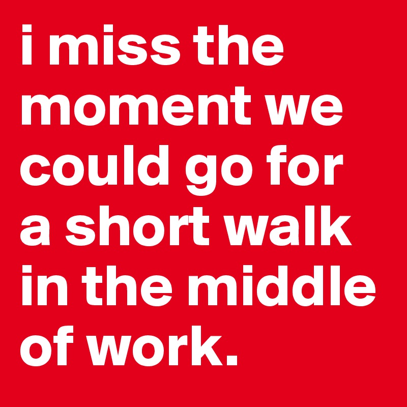 i miss the moment we could go for a short walk in the middle of work.