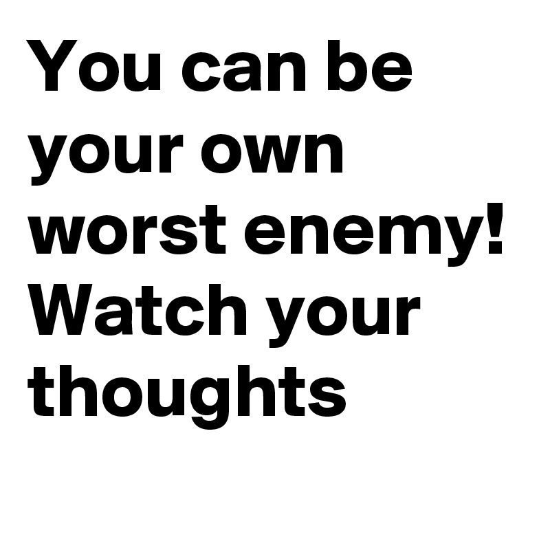 You can be your own worst enemy! Watch your thoughts 