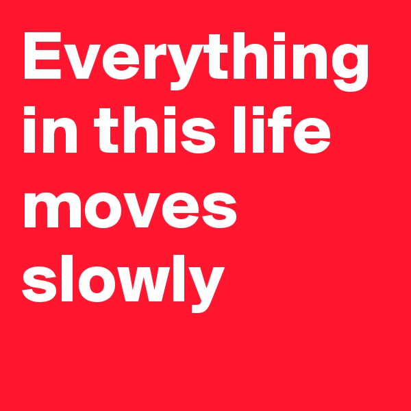 Everything in this life moves slowly