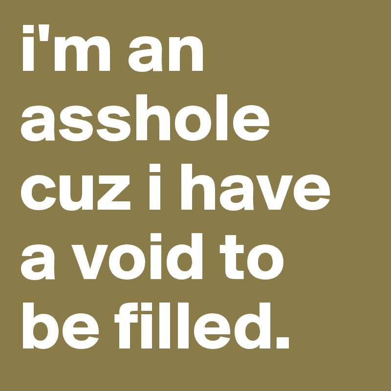 i'm an asshole cuz i have a void to be filled.