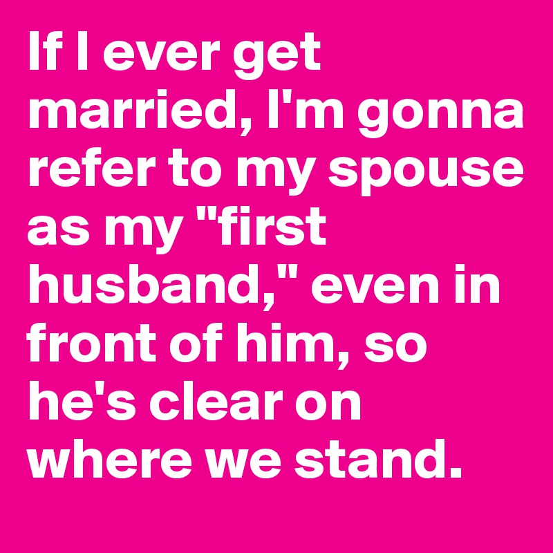 If I ever get married, I'm gonna refer to my spouse as my "first husband," even in front of him, so he's clear on where we stand.