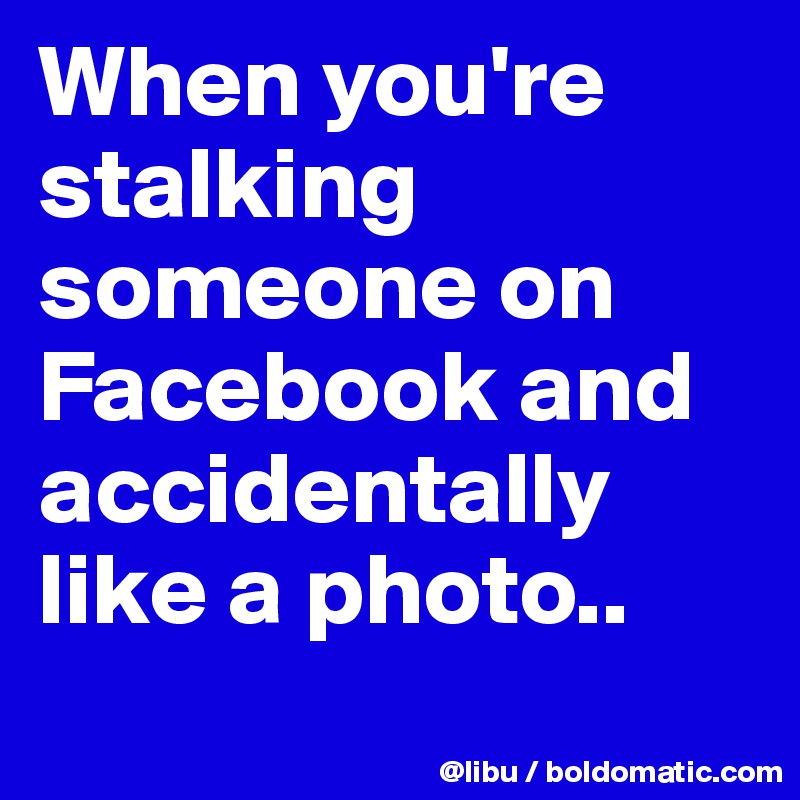When you're stalking someone on Facebook and accidentally like a photo..
