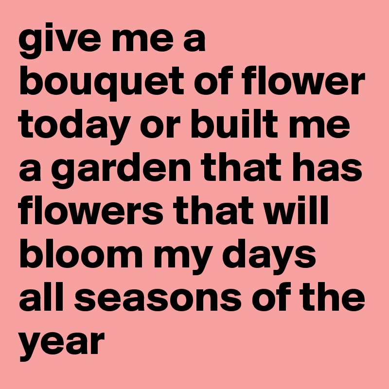 give me a bouquet of flower today or built me a garden that has flowers that will bloom my days all seasons of the year