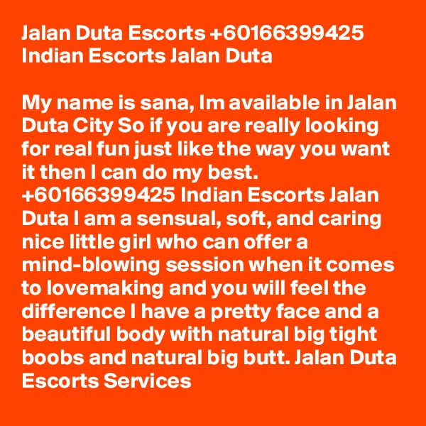 Jalan Duta Escorts +60166399425 Indian Escorts Jalan Duta

My name is sana, Im available in Jalan Duta City So if you are really looking for real fun just like the way you want it then I can do my best. +60166399425 Indian Escorts Jalan Duta I am a sensual, soft, and caring nice little girl who can offer a mind-blowing session when it comes to lovemaking and you will feel the difference I have a pretty face and a beautiful body with natural big tight boobs and natural big butt. Jalan Duta Escorts Services