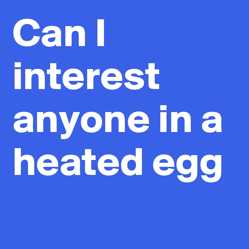 Can I interest anyone in a heated egg