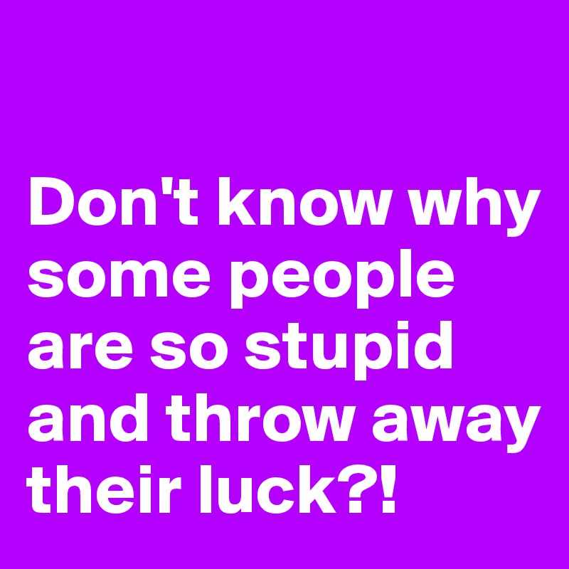 

Don't know why some people are so stupid and throw away their luck?!