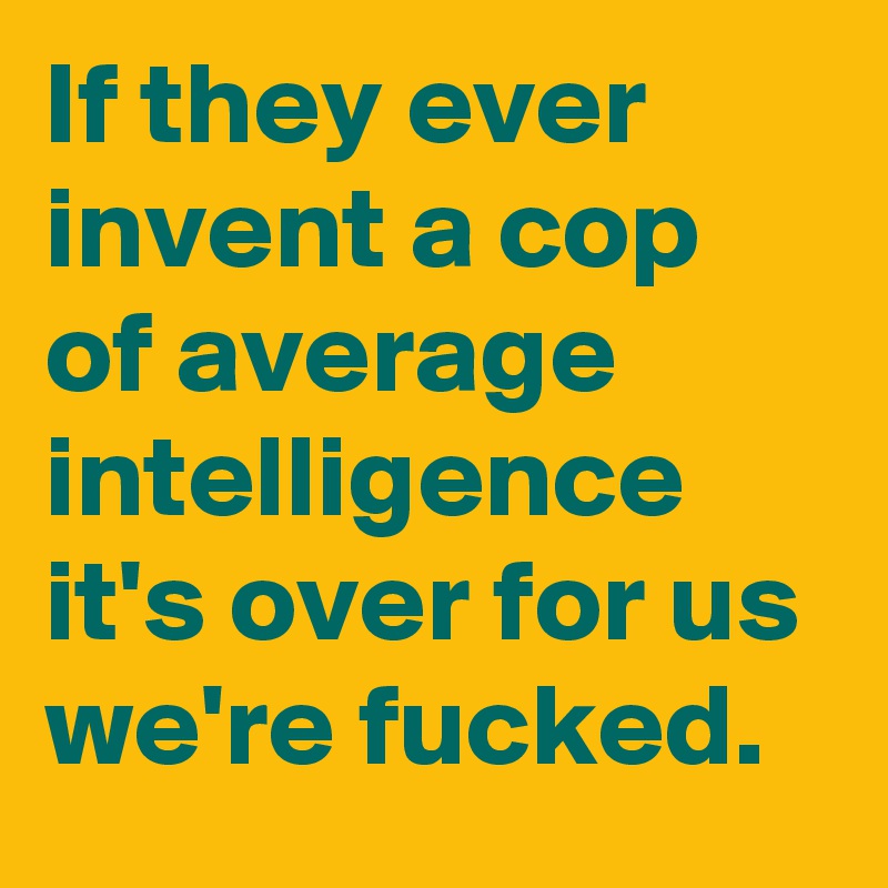 If they ever invent a cop of average intelligence it's over for us we're fucked.