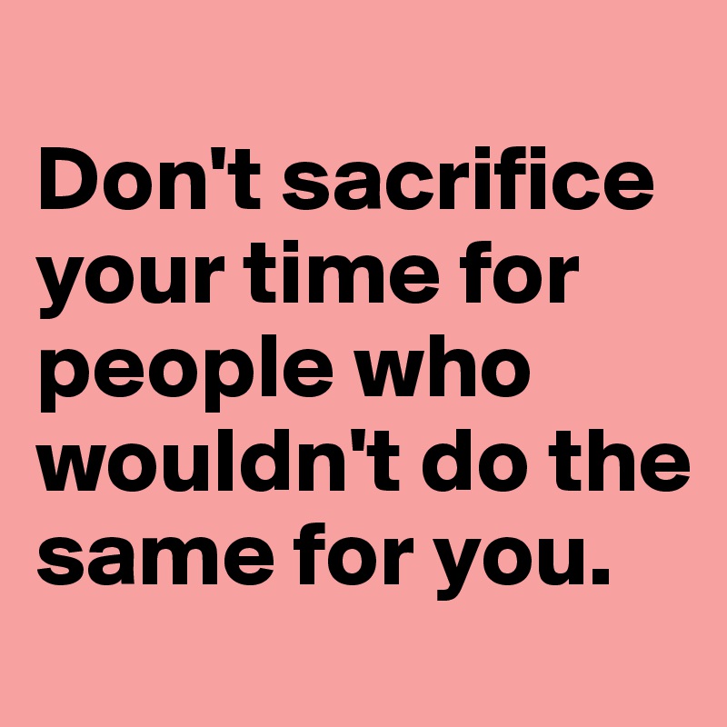 
Don't sacrifice your time for people who wouldn't do the same for you.