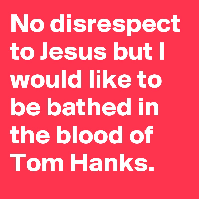 No disrespect to Jesus but I would like to be bathed in the blood of Tom Hanks.
