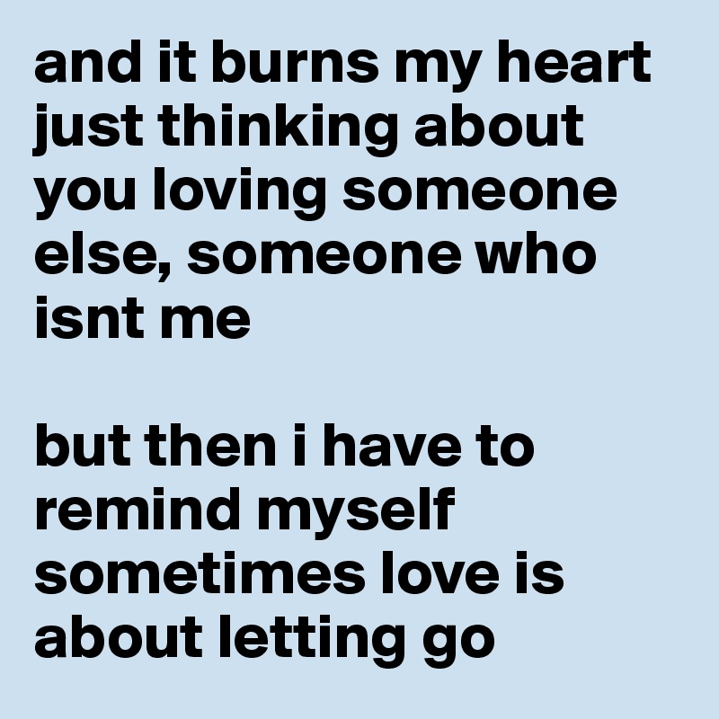 and it burns my heart just thinking about you loving someone else, someone who isnt me

but then i have to remind myself sometimes love is about letting go