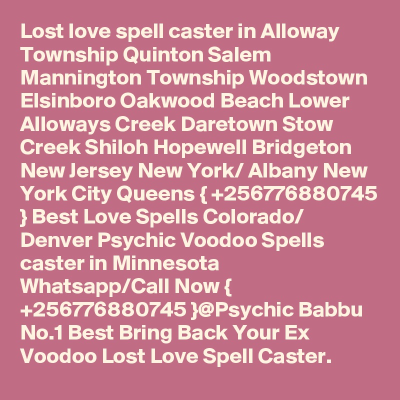 Lost love spell caster in Alloway Township Quinton Salem Mannington Township Woodstown Elsinboro Oakwood Beach Lower Alloways Creek Daretown Stow Creek Shiloh Hopewell Bridgeton New Jersey New York/ Albany New York City Queens { +256776880745 } Best Love Spells Colorado/ Denver Psychic Voodoo Spells caster in Minnesota
Whatsapp/Call Now { +256776880745 }@Psychic Babbu No.1 Best Bring Back Your Ex Voodoo Lost Love Spell Caster.