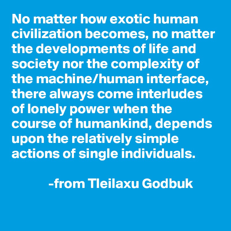 No matter how exotic human civilization becomes, no matter the developments of life and society nor the complexity of the machine/human interface, there always come interludes of lonely power when the course of humankind, depends upon the relatively simple actions of single individuals.

             -from Tleilaxu Godbuk