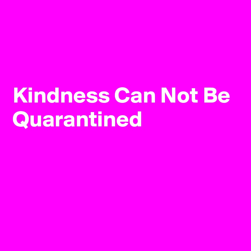 


Kindness Can Not Be
Quarantined



