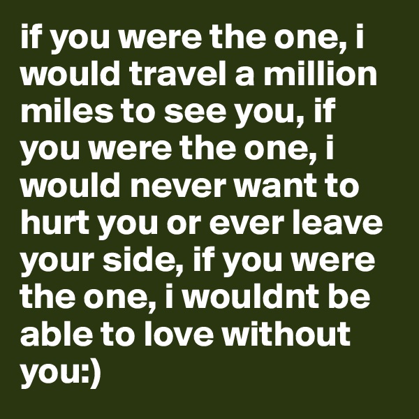 if you were the one, i would travel a million miles to see you, if you were the one, i would never want to hurt you or ever leave your side, if you were the one, i wouldnt be able to love without you:)