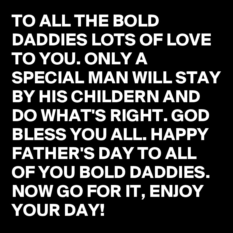 TO ALL THE BOLD DADDIES LOTS OF LOVE TO YOU. ONLY A SPECIAL MAN WILL STAY BY HIS CHILDERN AND DO WHAT'S RIGHT. GOD BLESS YOU ALL. HAPPY FATHER'S DAY TO ALL OF YOU BOLD DADDIES. NOW GO FOR IT, ENJOY YOUR DAY!
