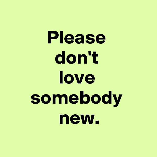 
Please
don't
love
somebody
 new.
