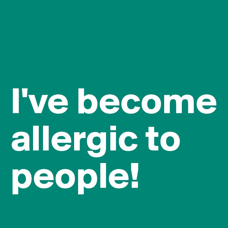 

I've become allergic to people!