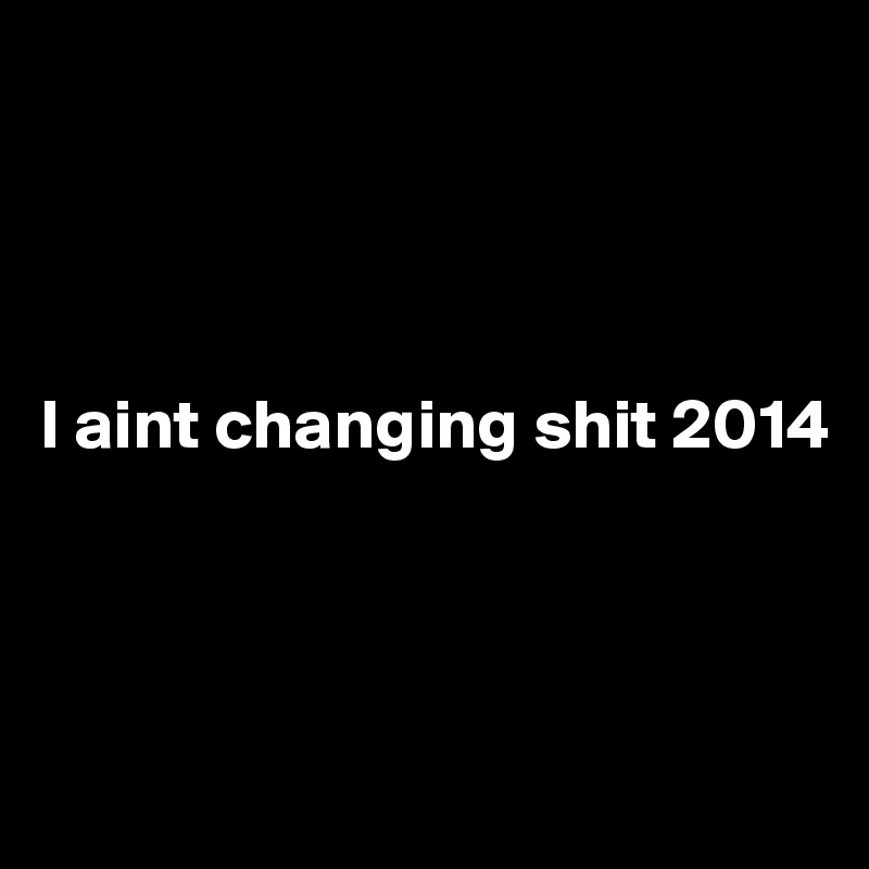 




I aint changing shit 2014



