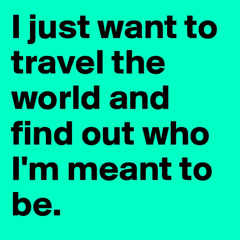 I just want to travel the world and find out who I'm meant to be. 