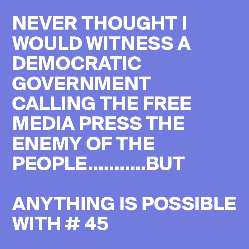 NEVER THOUGHT I WOULD WITNESS A DEMOCRATIC GOVERNMENT
CALLING THE FREE MEDIA PRESS THE ENEMY OF THE PEOPLE...........BUT

ANYTHING IS POSSIBLE WITH # 45