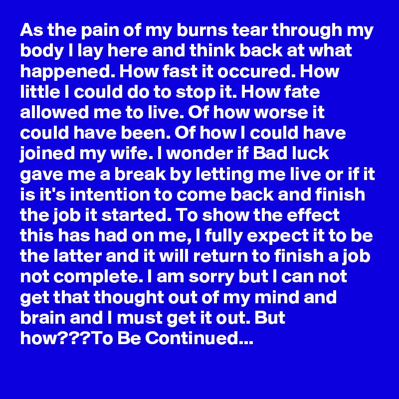 As the pain of my burns tear through my body I lay here and think back at what happened. How fast it occured. How little I could do to stop it. How fate allowed me to live. Of how worse it could have been. Of how I could have joined my wife. I wonder if Bad luck gave me a break by letting me live or if it is it's intention to come back and finish the job it started. To show the effect this has had on me, I fully expect it to be the latter and it will return to finish a job not complete. I am sorry but I can not get that thought out of my mind and brain and I must get it out. But how???To Be Continued...