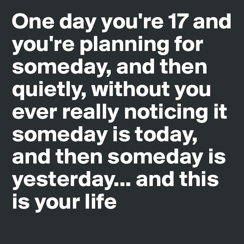 One day you're 17 and you're planning for someday, and then quietly, without you ever really noticing it someday is today, and then someday is yesterday... and this is your life 