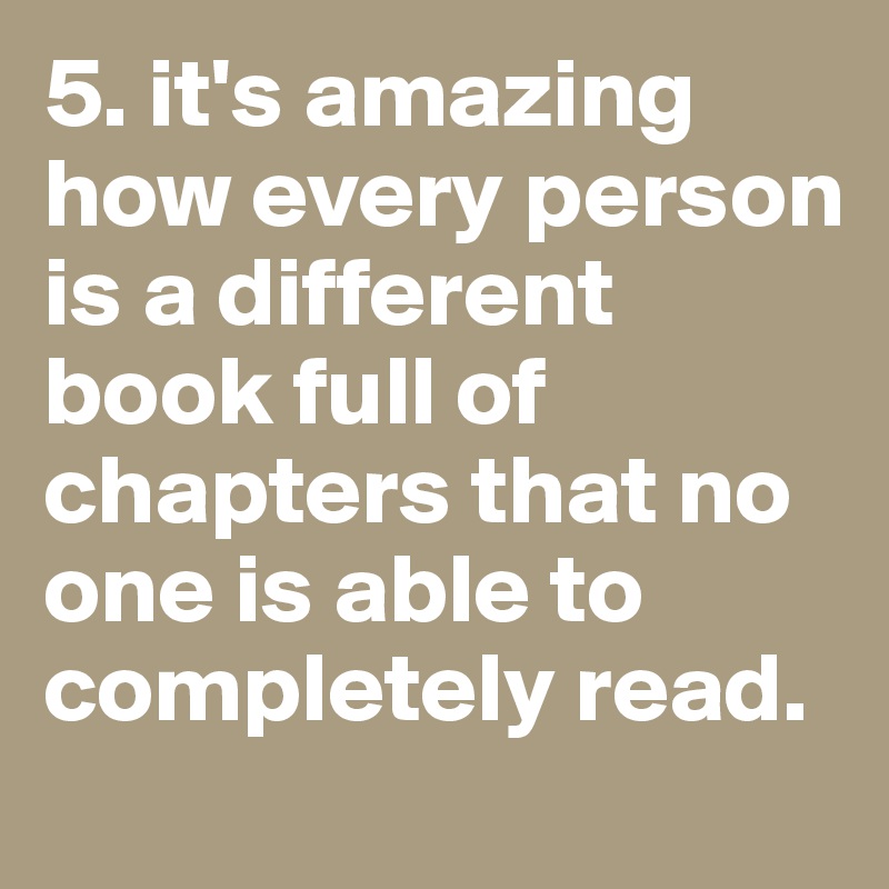 5. it's amazing how every person is a different book full of chapters that no one is able to completely read.