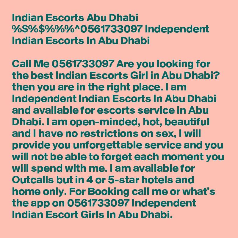 Indian Escorts Abu Dhabi %$%$%%%^0561733097 Independent Indian Escorts In Abu Dhabi

Call Me 0561733097 Are you looking for the best Indian Escorts Girl in Abu Dhabi? then you are in the right place. I am Independent Indian Escorts In Abu Dhabi and available for escorts service in Abu Dhabi. I am open-minded, hot, beautiful and I have no restrictions on sex, I will provide you unforgettable service and you will not be able to forget each moment you will spend with me. I am available for Outcalls but in 4 or 5-star hotels and home only. For Booking call me or what's the app on 0561733097 Independent Indian Escort Girls In Abu Dhabi.