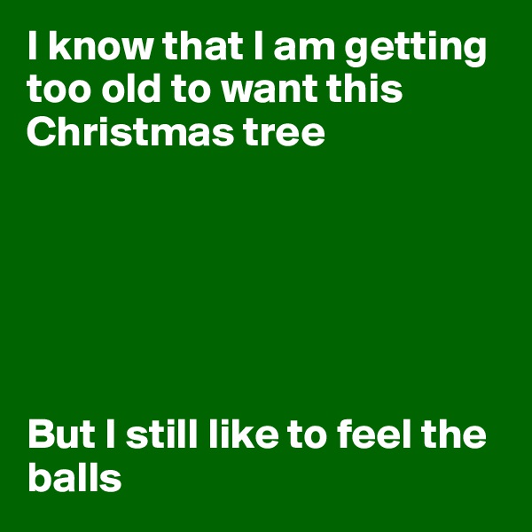 I know that I am getting too old to want this Christmas tree






But I still like to feel the balls