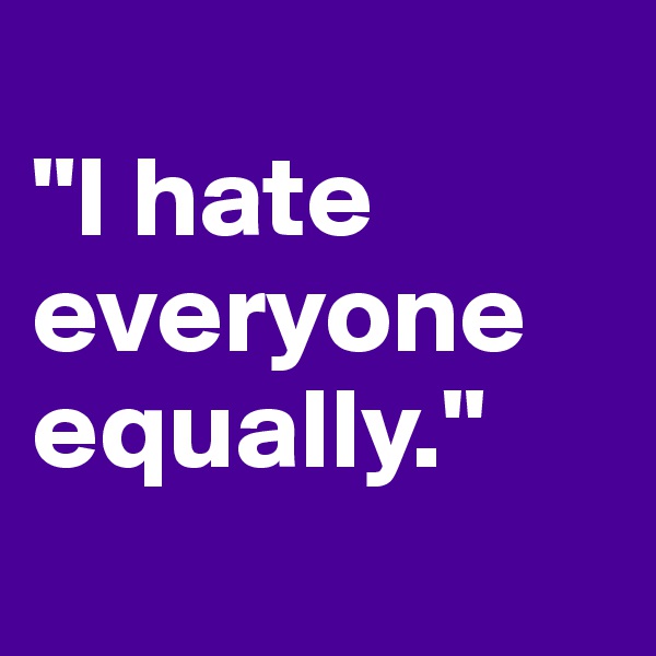 
"I hate everyone equally."
