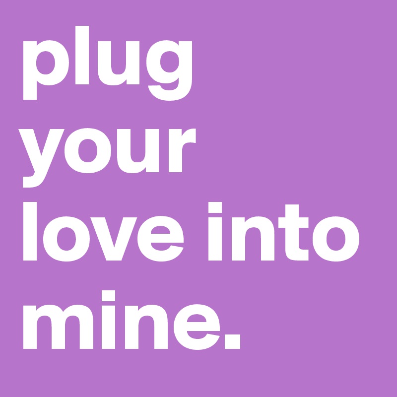 plug your love into mine. 