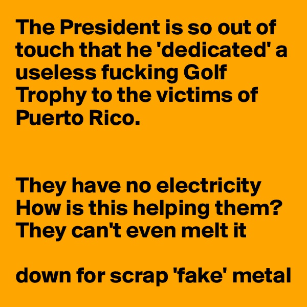 The President is so out of touch that he 'dedicated' a useless fucking Golf Trophy to the victims of Puerto Rico.


They have no electricity
How is this helping them?
They can't even melt it 

down for scrap 'fake' metal