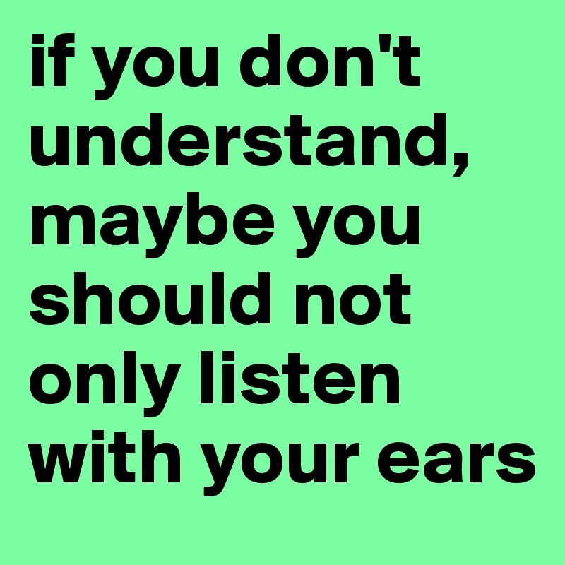 if you don't understand, maybe you should not only listen with your ears