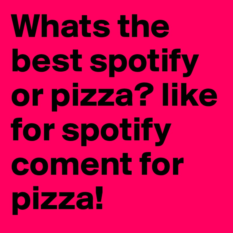 Whats the best spotify or pizza? like for spotify coment for pizza!