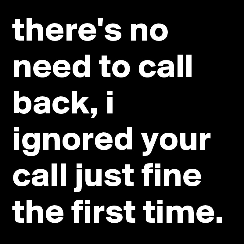 there's no need to call back, i ignored your call just fine the first time.