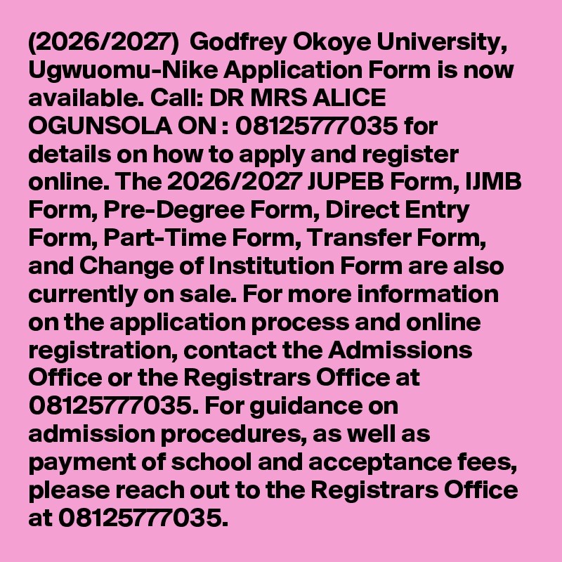 (2026/2027)  Godfrey Okoye University, Ugwuomu-Nike Application Form is now available. Call: DR MRS ALICE OGUNSOLA ON : 08125777035 for details on how to apply and register online. The 2026/2027 JUPEB Form, IJMB Form, Pre-Degree Form, Direct Entry Form, Part-Time Form, Transfer Form, and Change of Institution Form are also currently on sale. For more information on the application process and online registration, contact the Admissions Office or the Registrars Office at 08125777035. For guidance on admission procedures, as well as payment of school and acceptance fees, please reach out to the Registrars Office at 08125777035.