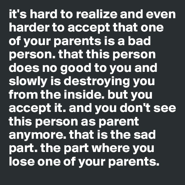 it's hard to realize and even harder to accept that one of your parents is a bad person. that this person does no good to you and slowly is destroying you from the inside. but you accept it. and you don't see this person as parent anymore. that is the sad part. the part where you lose one of your parents.