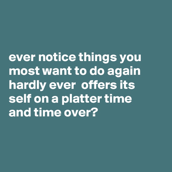 


ever notice things you most want to do again hardly ever  offers its
self on a platter time 
and time over?


