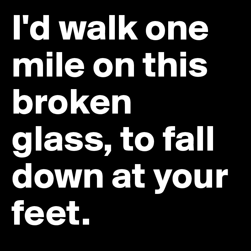 I'd walk one mile on this broken glass, to fall down at your feet. 