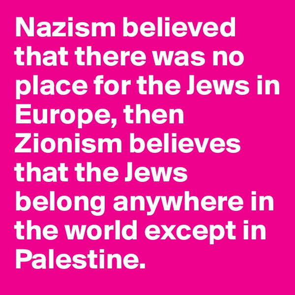 Nazism believed that there was no place for the Jews in Europe, then Zionism believes that the Jews belong anywhere in the world except in Palestine.