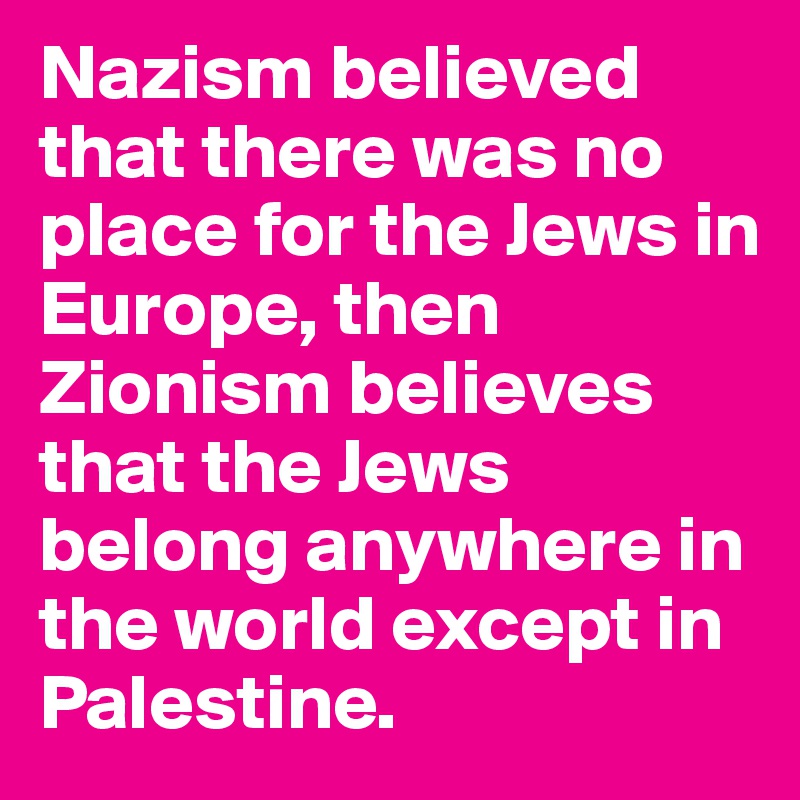 Nazism believed that there was no place for the Jews in Europe, then Zionism believes that the Jews belong anywhere in the world except in Palestine.
