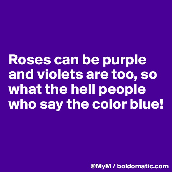 


Roses can be purple and violets are too, so what the hell people who say the color blue!


