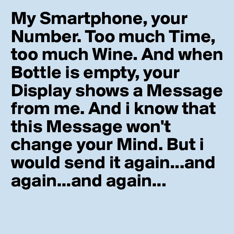 My Smartphone, your Number. Too much Time, too much Wine. And when Bottle is empty, your Display shows a Message from me. And i know that this Message won't change your Mind. But i would send it again...and again...and again...
