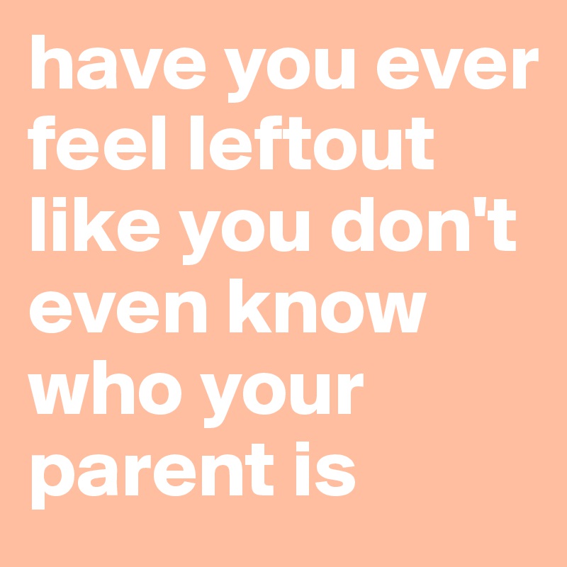 have you ever feel leftout like you don't even know who your parent is